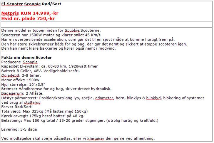 Scoopie 45 KM 1500W Rød/Sort - El Knallert/Scooter
Valg af el Scooter.......

- Du finder her 3 forskellige typer el scootere
- 2 stk. til "City" 30km/t kørsel. 
- 2 stk. almindelige 30km/t el Scootere
- 1 stk 45km/t Scooter som ikke må køre på cykelsti. 
- Spar penge og miljøet for både røg og lyd. 
- Udvalg er opbakket af dansk importør. 
- Vær opmærksom på hvor stor din "benzin" tank er, som vi oplyser i watttimer. 
- Mulig distance afhænger bla. af dette. 

Ved hver Scooter står der i bunden hvor meget du skal samle ved modtagelse, hvis du vælger at få tilsendt Scooteren.  

Er du i tvivl, ring, skriv eller endnu bedre....., kom og prøv! 

 billede 7