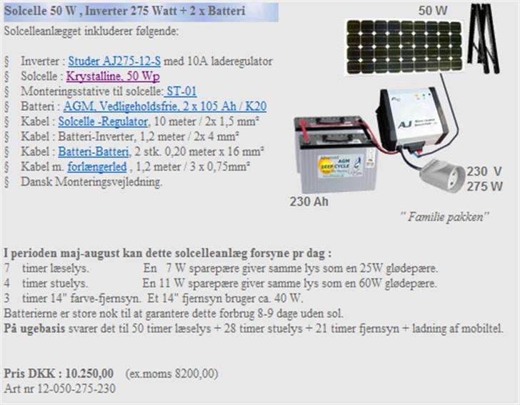 Scoopie 45 KM 1500W Rød/Sort - Solcelle 50 W , Inverter 275 Watt + 2 x Batteri     50 W  
  
  
Solcelleanlægget inkluderer følgende:

§    Inverter : Studer AJ275-12-S med 10A laderegulator
§    Solcelle : Krystalline, 50 Wp
§    Monteringsstative til solcelle: ST-01
§    Batteri : AGM, Vedligeholdsfrie, 2 x 105 Ah / K20 
§    Kabel : Solcelle -Regulator, 10 meter / 2x 1,5 mm²
§    Kabel : Batteri-Inverter, 1,2 meter / 2x 4 mm²
§    Kabel : Batteri-Batteri, 2 stk. 0,20 meter x 16 mm²
§    Kabel m. forlængerled , 1,2 meter / 3 x 0,75mm² 
§    Dansk Monteringsvejledning.
  
   
 230  V
275 W 
 230 Ah      
    " Familie pakken"    
        
I perioden maj-august kan dette solcelleanlæg forsyne pr dag :
7    timer læselys.                  En   7 W sparepære giver samme lys som en 25W glødepære.
4    timer stuelys.                  En 11 W sparepære giver samme lys som en 60W glødepære.
3    timer 14" farve-fjernsyn.  Et 14" fjernsyn bruger ca. 40 W.
Batterierne er store nok til at garantere dette forbrug 8-9 dage uden sol.
På ugebasis svarer det til 50 timer læselys + 28 timer stuelys + 21 timer fjernsyn + ladning af mobiltel.


Pris DKK : 10.250,00    (ex.moms 8200,00)
Art nr 12-050-275-230

 
 billede 12